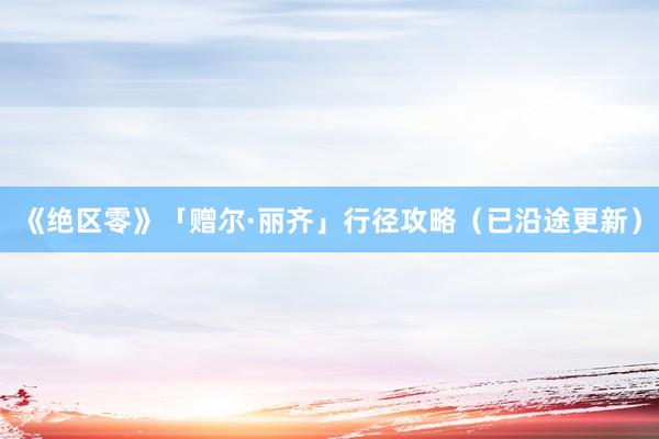 《绝区零》「赠尔·丽齐」行径攻略（已沿途更新）
