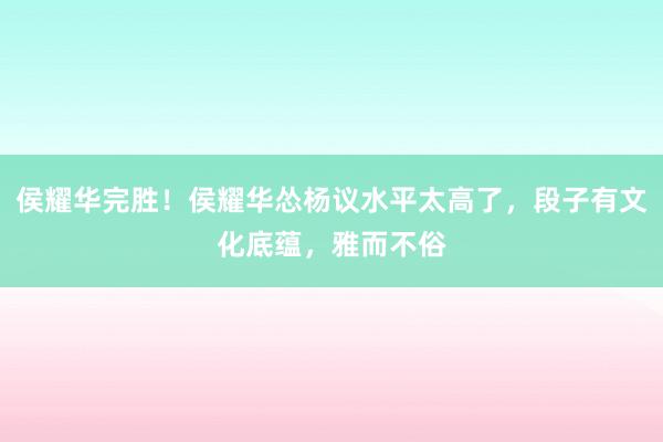 侯耀华完胜！侯耀华怂杨议水平太高了，段子有文化底蕴，雅而不俗