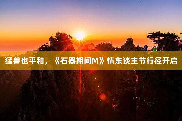 猛兽也平和，《石器期间M》情东谈主节行径开启