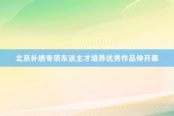 北京补绣专项东谈主才培养优秀作品伸开幕