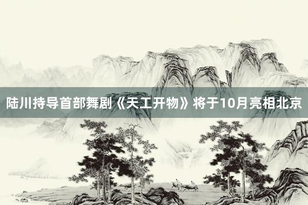 陆川持导首部舞剧《天工开物》将于10月亮相北京