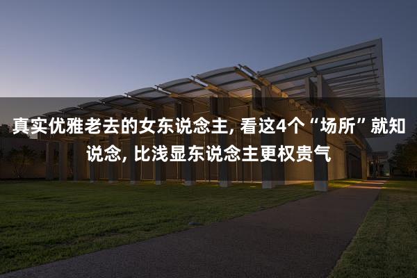 真实优雅老去的女东说念主, 看这4个“场所”就知说念, 比浅显东说念主更权贵气