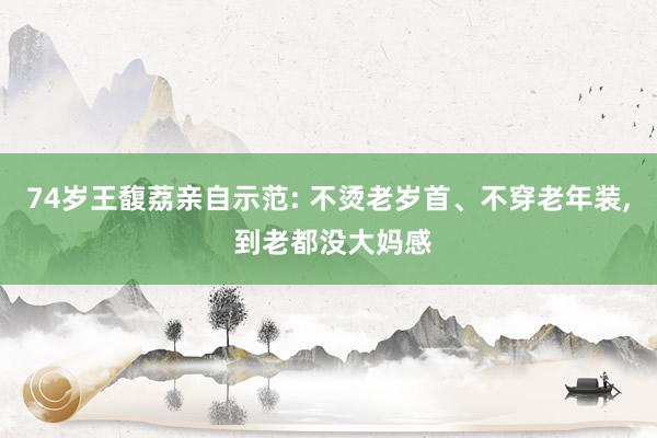 74岁王馥荔亲自示范: 不烫老岁首、不穿老年装, 到老都没大妈感
