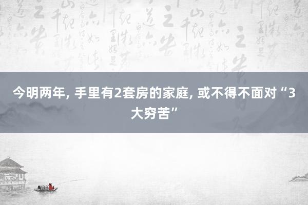 今明两年, 手里有2套房的家庭, 或不得不面对“3大穷苦”
