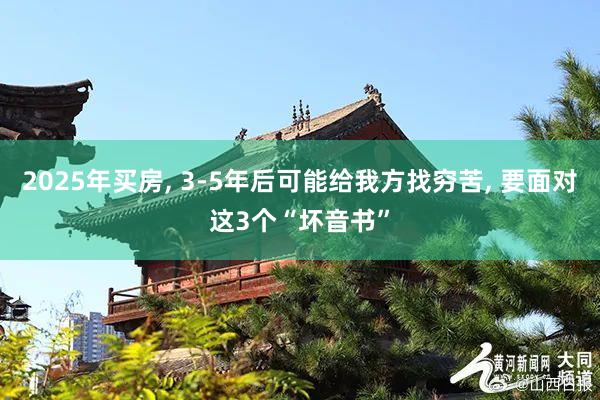 2025年买房, 3-5年后可能给我方找穷苦, 要面对这3个“坏音书”