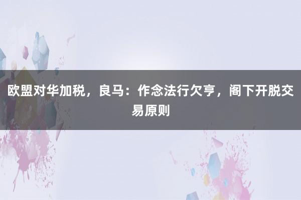 欧盟对华加税，良马：作念法行欠亨，阁下开脱交易原则