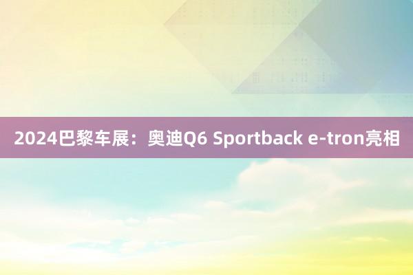 2024巴黎车展：奥迪Q6 Sportback e-tron亮相